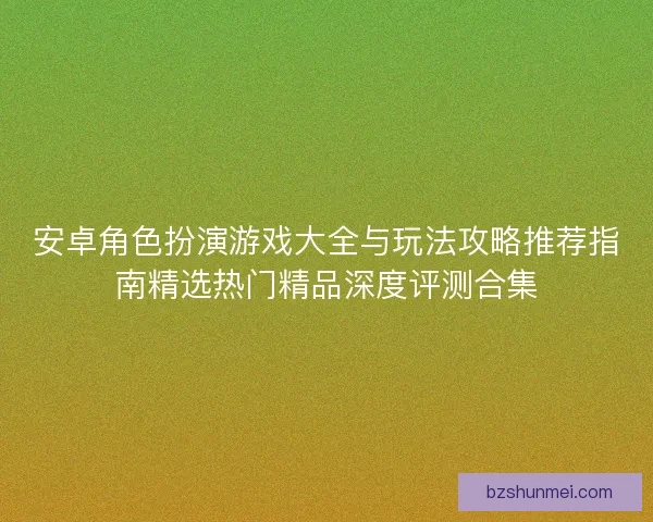 安卓角色扮演游戏大全与玩法攻略推荐指南精选热门精品深度评测合集