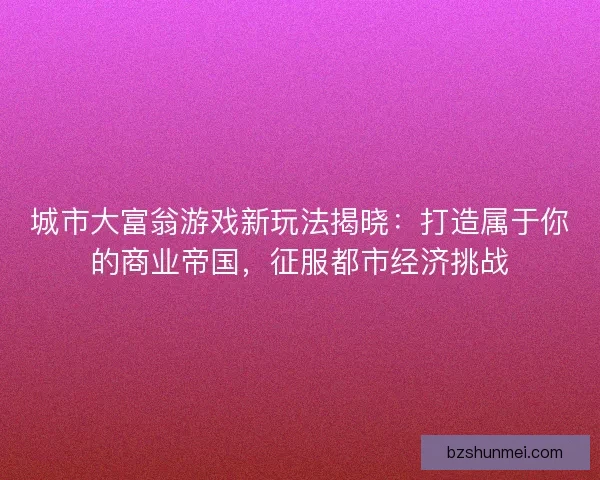 城市大富翁游戏新玩法揭晓：打造属于你的商业帝国，征服都市经济挑战