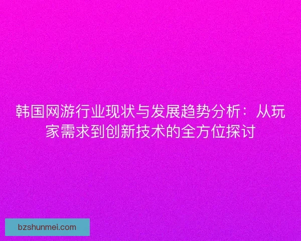 韩国网游行业现状与发展趋势分析：从玩家需求到创新技术的全方位探讨