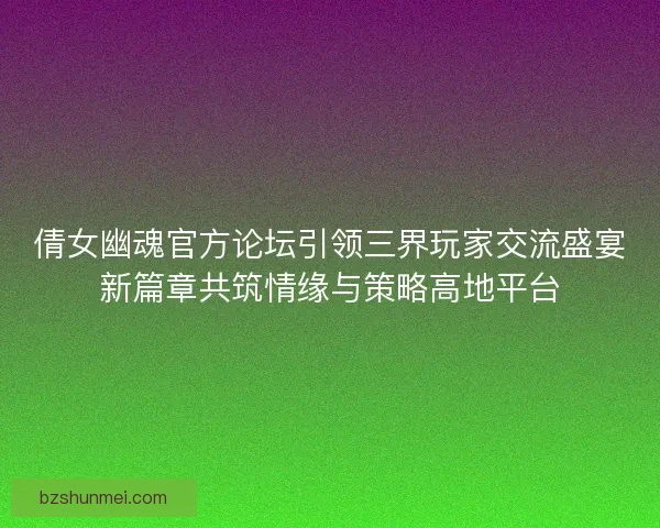 倩女幽魂官方论坛引领三界玩家交流盛宴新篇章共筑情缘与策略高地平台
