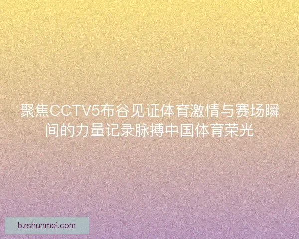 聚焦CCTV5布谷见证体育激情与赛场瞬间的力量记录脉搏中国体育荣光
