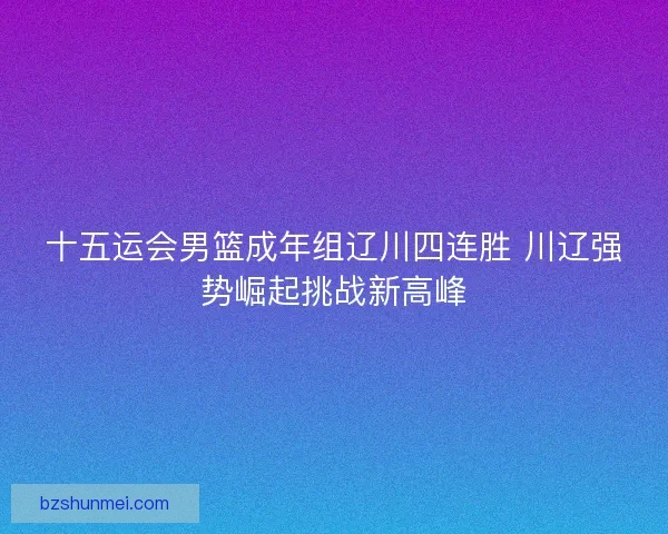 十五运会男篮成年组辽川四连胜 川辽强势崛起挑战新高峰