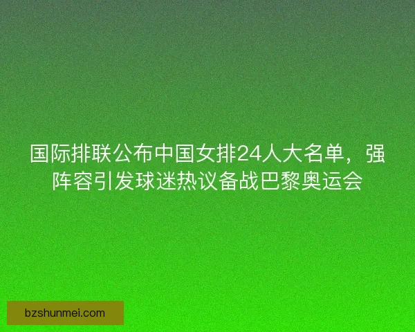 国际排联公布中国女排24人大名单，强阵容引发球迷热议备战巴黎奥运会