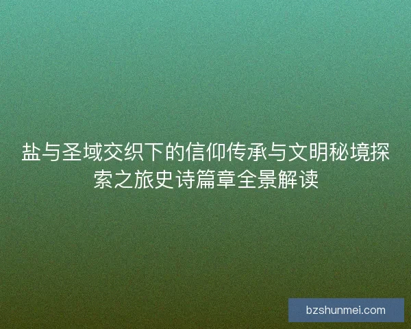 盐与圣域交织下的信仰传承与文明秘境探索之旅史诗篇章全景解读