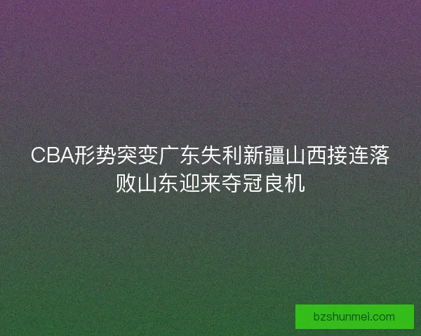 CBA形势突变广东失利新疆山西接连落败山东迎来夺冠良机