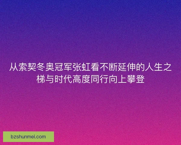 从索契冬奥冠军张虹看不断延伸的人生之梯与时代高度同行向上攀登 从索契冬奥冠军张虹看不断延伸的人生之梯与时代高度同行向上攀登
