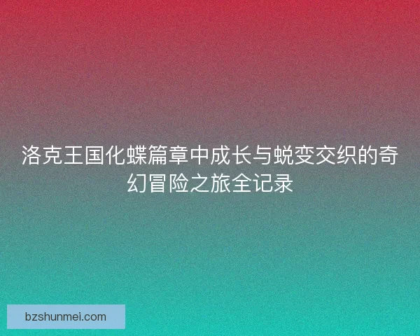 洛克王国化蝶篇章中成长与蜕变交织的奇幻冒险之旅全记录