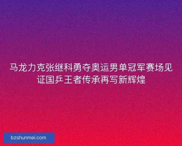 马龙力克张继科勇夺奥运男单冠军赛场见证国乒王者传承再写新辉煌
