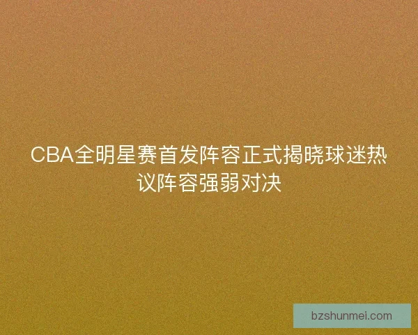 CBA全明星赛首发阵容正式揭晓球迷热议阵容强弱对决