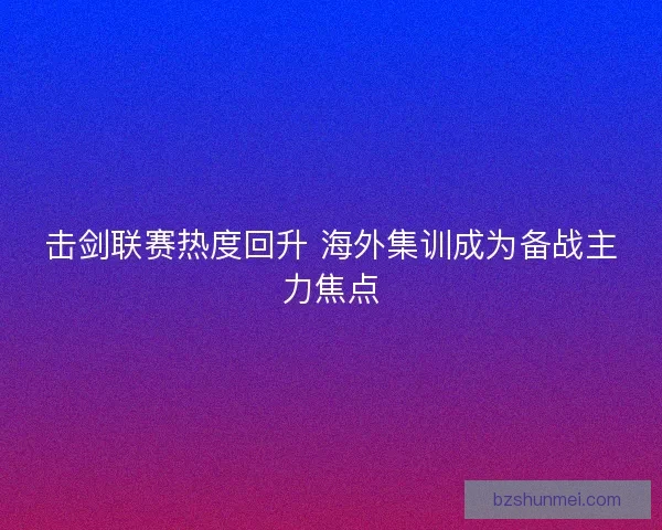 击剑联赛热度回升 海外集训成为备战主力焦点