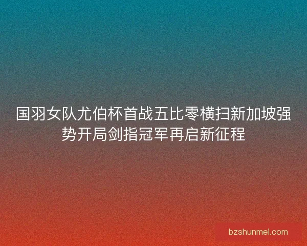 国羽女队尤伯杯首战五比零横扫新加坡强势开局剑指冠军再启新征程