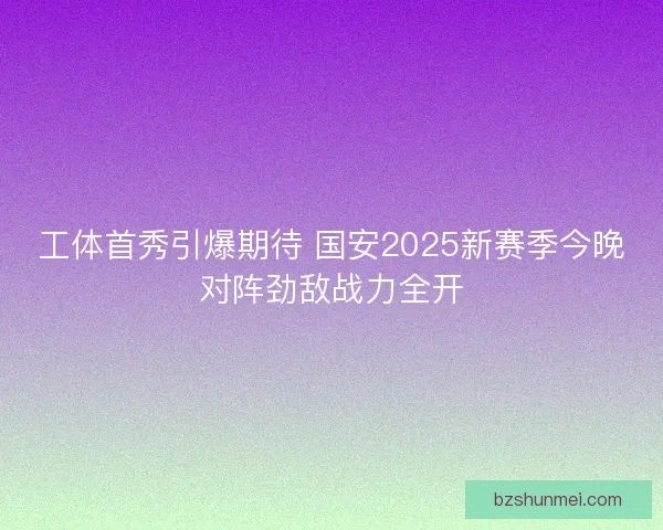 工体首秀引爆期待 国安2025新赛季今晚对阵劲敌战力全开