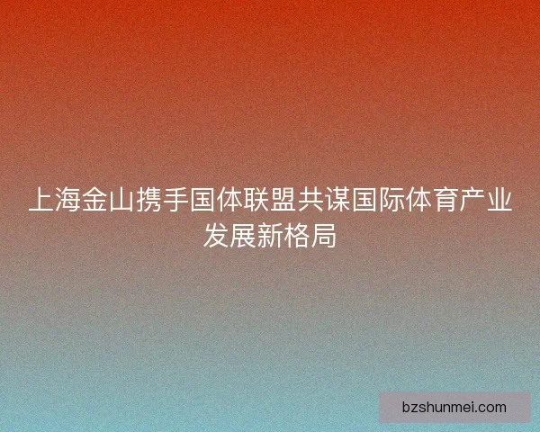 上海金山携手国体联盟共谋国际体育产业发展新格局