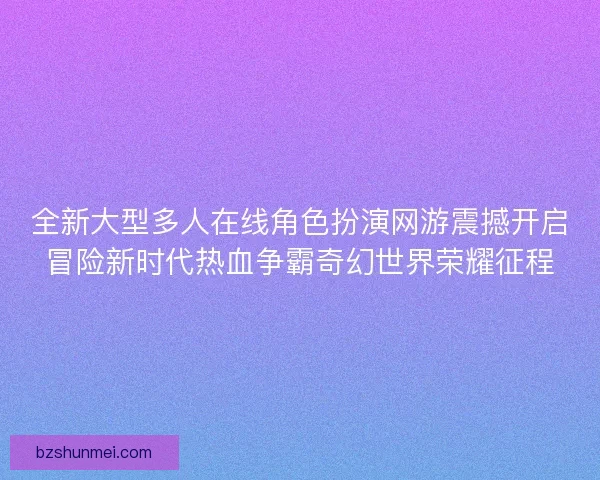 全新大型多人在线角色扮演网游震撼开启冒险新时代热血争霸奇幻世界荣耀征程