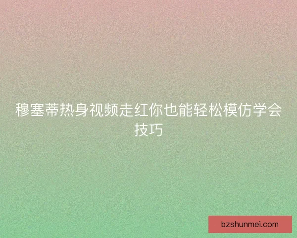 穆塞蒂热身视频走红你也能轻松模仿学会技巧