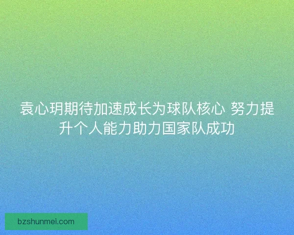 袁心玥期待加速成长为球队核心 努力提升个人能力助力国家队成功