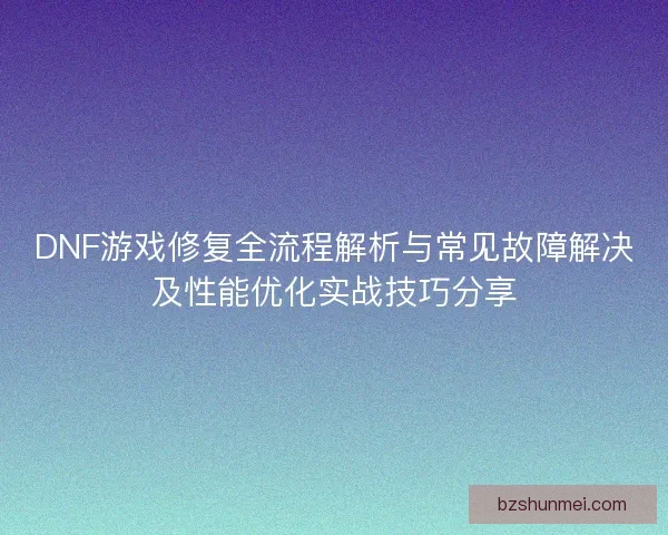 DNF游戏修复全流程解析与常见故障解决及性能优化实战技巧分享