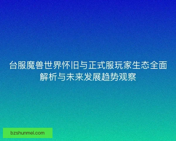 台服魔兽世界怀旧与正式服玩家生态全面解析与未来发展趋势观察 台服魔兽世界怀旧与正式服玩家生态全面解析与未来发展趋势观察