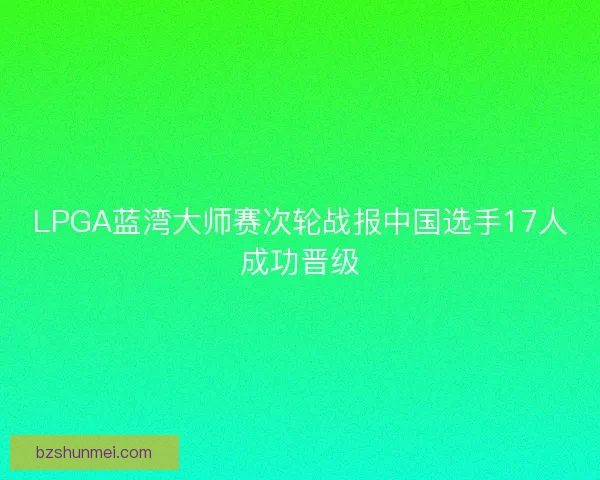 LPGA蓝湾大师赛次轮战报中国选手17人成功晋级 LPGA蓝湾大师赛次轮战报中国选手17人成功晋级