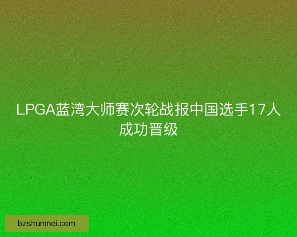 LPGA蓝湾大师赛次轮战报中国选手17人成功晋级