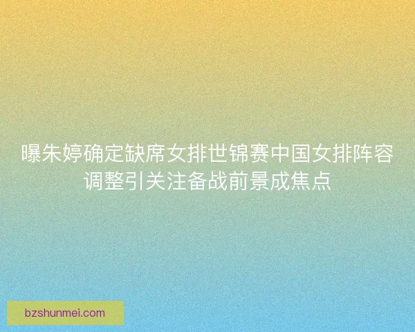 曝朱婷确定缺席女排世锦赛中国女排阵容调整引关注备战前景成焦点