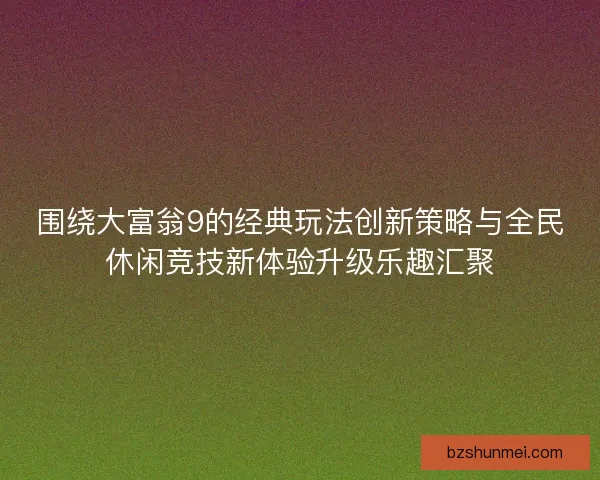 围绕大富翁9的经典玩法创新策略与全民休闲竞技新体验升级乐趣汇聚
