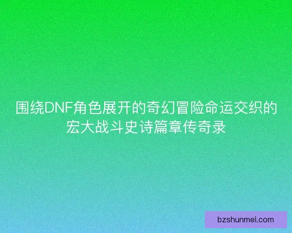 围绕DNF角色展开的奇幻冒险命运交织的宏大战斗史诗篇章传奇录