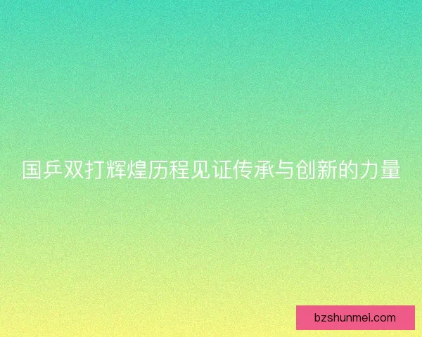 国乒双打辉煌历程见证传承与创新的力量